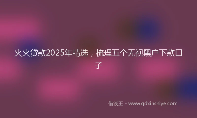 火火贷款2025年精选，梳理五个无视黑户下款口子