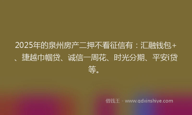 2025年的泉州房产二押不看征信有：汇融钱包+、捷越巾帼贷、诚信一周花、时光分期、平安i贷等。