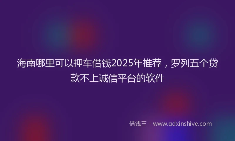 海南哪里可以押车借钱2025年推荐，罗列五个贷款不上诚信平台的软件