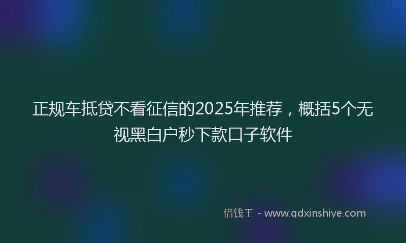 正规车抵贷不看征信的2025年推荐，概括5个无视黑白户秒下款口子软件