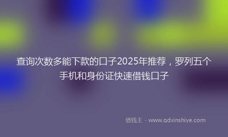 查询次数多能下款的口子2025年推荐，罗列五个手机和身份证快速借钱口子