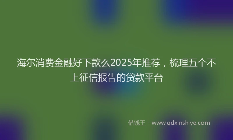 海尔消费金融好下款么2025年推荐，梳理五个不上征信报告的贷款平台