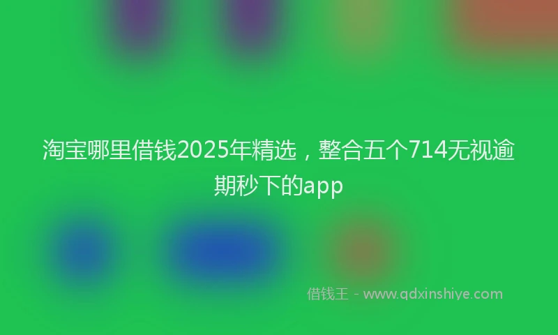 淘宝哪里借钱2025年精选，整合五个714无视逾期秒下的app