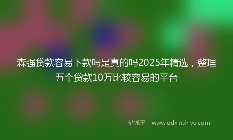 森强贷款容易下款吗是真的吗2025年精选，整理五个贷款10万比较容易的平台