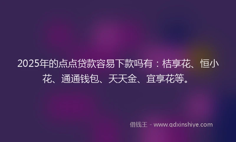 2025年的点点贷款容易下款吗有：桔享花、恒小花、通通钱包、天天金、宜享花等。