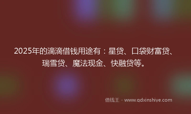 2025年的滴滴借钱用途有：星贷、口袋财富贷、瑞雪贷、魔法现金、快融贷等。