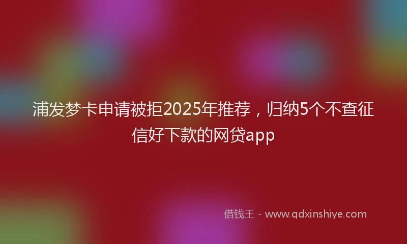 浦发梦卡申请被拒2025年推荐，归纳5个不查征信好下款的网贷app