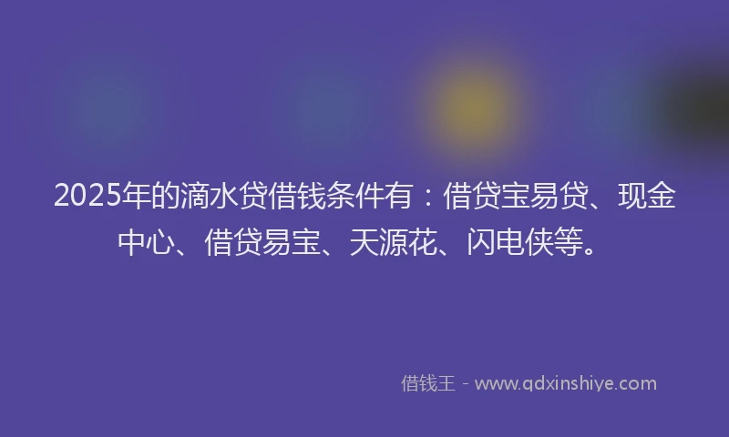 2025年的滴水贷借钱条件有：借贷宝易贷、现金中心、借贷易宝、天源花、闪电侠等。