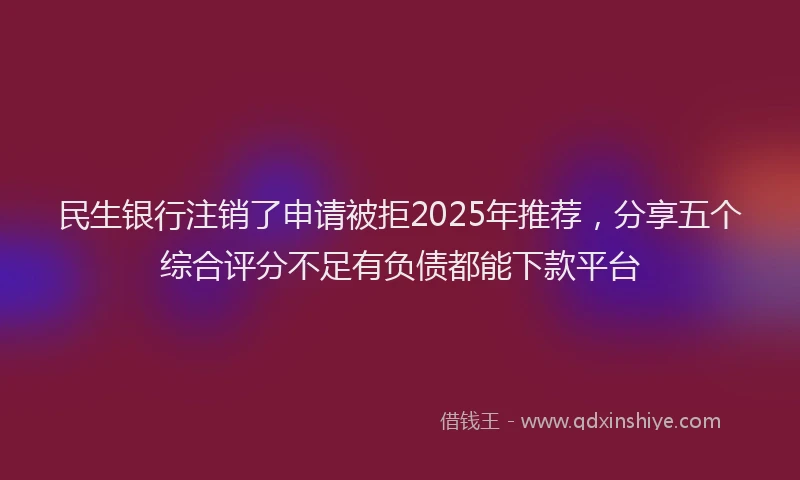 民生银行注销了申请被拒2025年推荐，分享五个综合评分不足有负债都能下款平台
