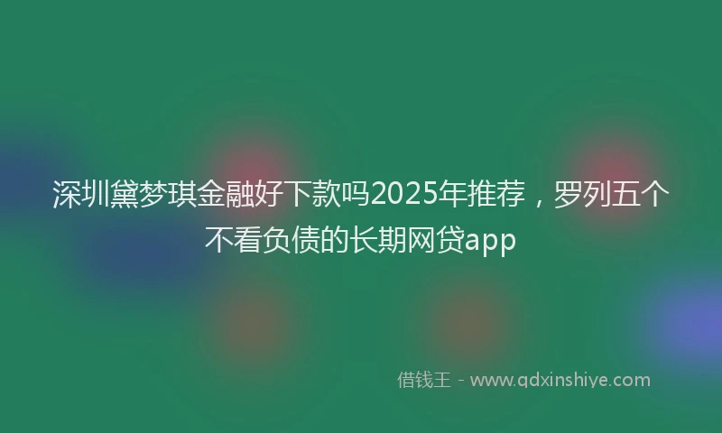 深圳黛梦琪金融好下款吗2025年推荐，罗列五个不看负债的长期网贷app