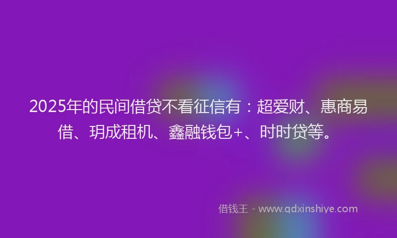 2025年的民间借贷不看征信有：超爱财、惠商易借、玥成租机、鑫融钱包+、时时贷等。