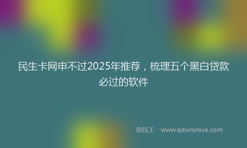 民生卡网申不过2025年推荐，梳理五个黑白贷款必过的软件