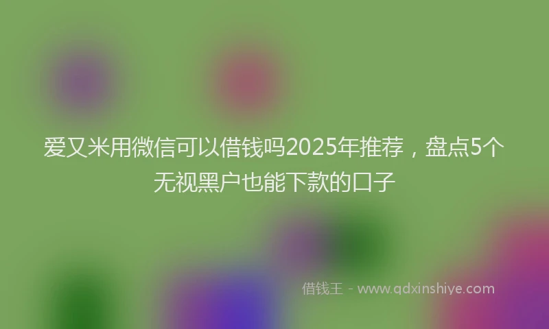 爱又米用微信可以借钱吗2025年推荐，盘点5个无视黑户也能下款的口子