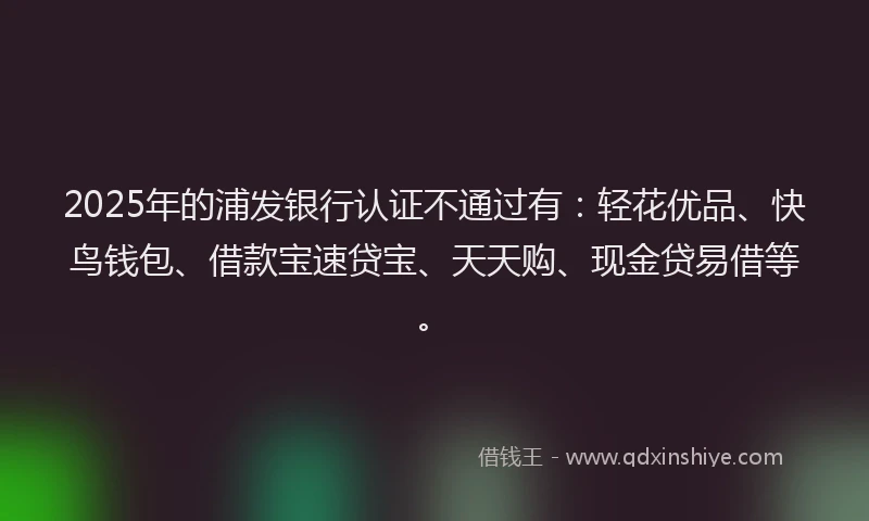2025年的浦发银行认证不通过有：轻花优品、快鸟钱包、借款宝速贷宝、天天购、现金贷易借等。