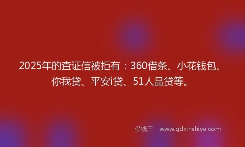 2025年的查证信被拒有：360借条、小花钱包、你我贷、平安i贷、51人品贷等。