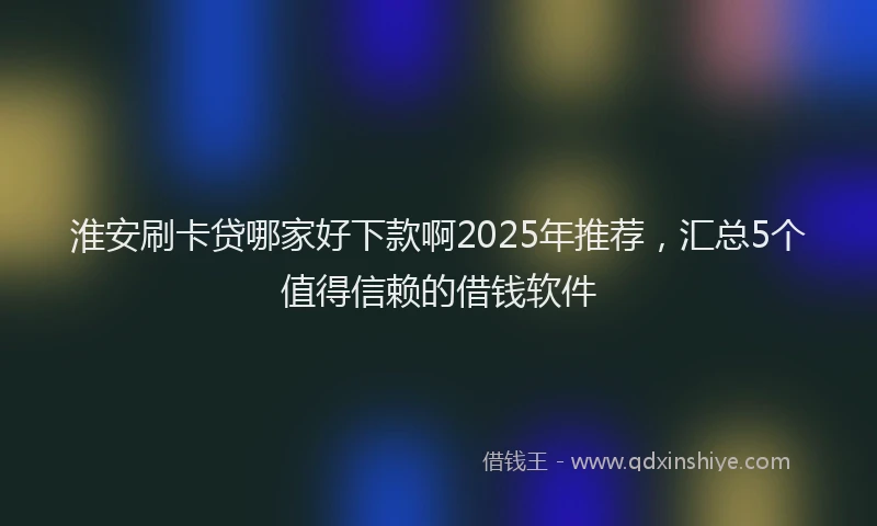 淮安刷卡贷哪家好下款啊2025年推荐，汇总5个值得信赖的借钱软件