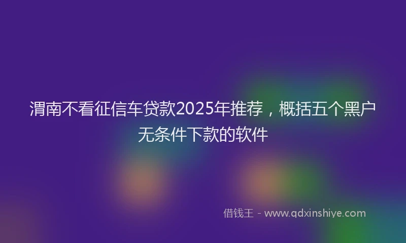 渭南不看征信车贷款2025年推荐，概括五个黑户无条件下款的软件