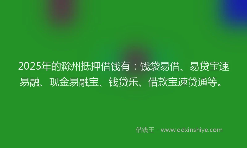 2025年的滁州抵押借钱有：钱袋易借、易贷宝速易融、现金易融宝、钱贷乐、借款宝速贷通等。