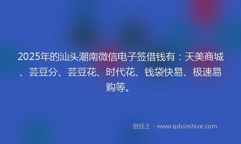 2025年的汕头潮南微信电子签借钱有：天美商城、芸豆分、芸豆花、时代花、钱袋快易、极速易购等。