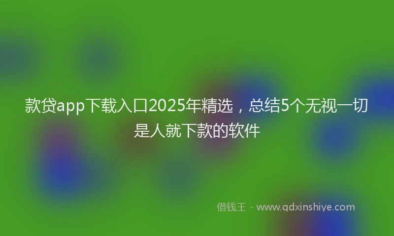 款贷app下载入口2025年精选，总结5个无视一切是人就下款的软件