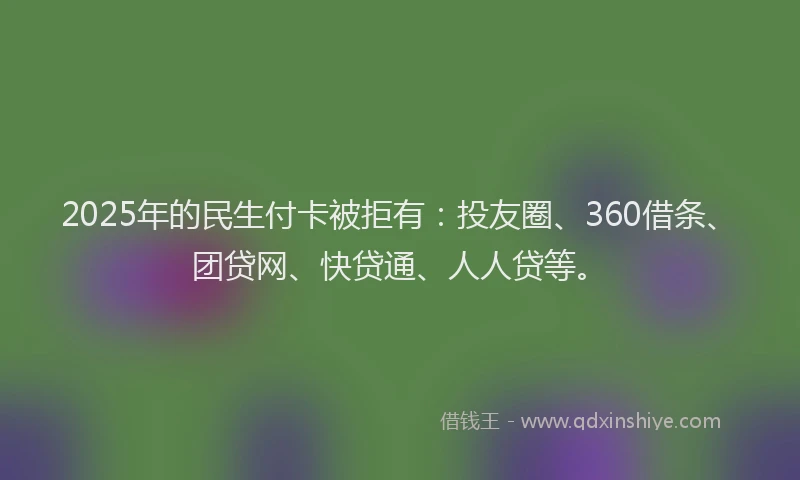 2025年的民生付卡被拒有：投友圈、360借条、团贷网、快贷通、人人贷等。