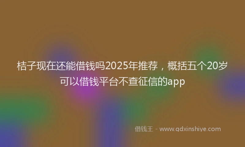 桔子现在还能借钱吗2025年推荐，概括五个20岁可以借钱平台不查征信的app