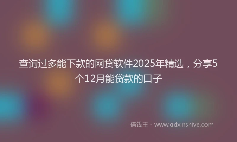 查询过多能下款的网贷软件2025年精选，分享5个12月能贷款的口子