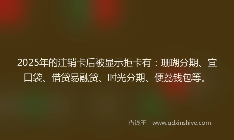 2025年的注销卡后被显示拒卡有：珊瑚分期、宜口袋、借贷易融贷、时光分期、便荔钱包等。