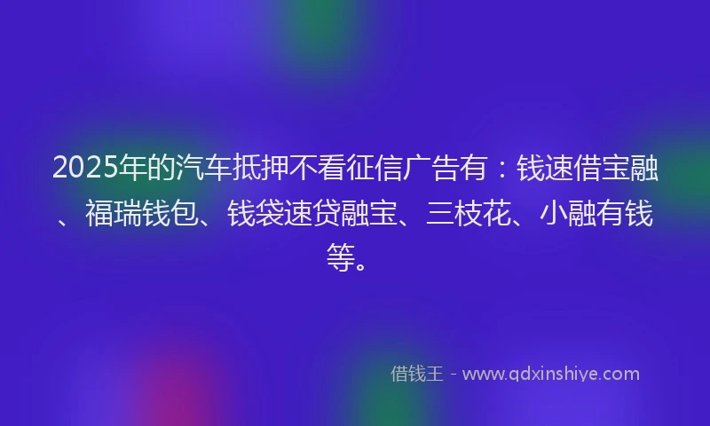 2025年的汽车抵押不看征信广告有：钱速借宝融、福瑞钱包、钱袋速贷融宝、三枝花、小融有钱等。
