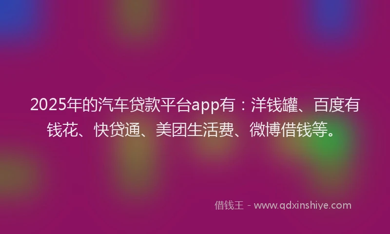 2025年的汽车贷款平台app有：洋钱罐、百度有钱花、快贷通、美团生活费、微博借钱等。