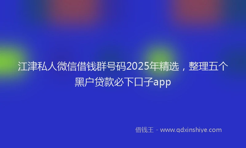 江津私人微信借钱群号码2025年精选，整理五个黑户贷款必下口子app