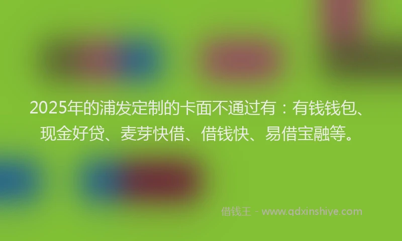 2025年的浦发定制的卡面不通过有：有钱钱包、现金好贷、麦芽快借、借钱快、易借宝融等。