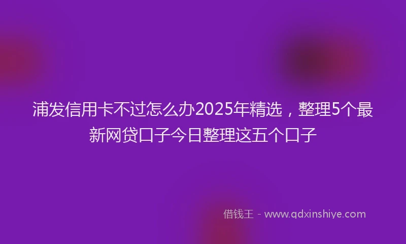 浦发信用卡不过怎么办2025年精选，整理5个最新网贷口子今日整理这五个口子
