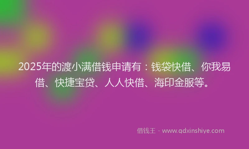 2025年的渡小满借钱申请有：钱袋快借、你我易借、快捷宝贷、人人快借、海印金服等。
