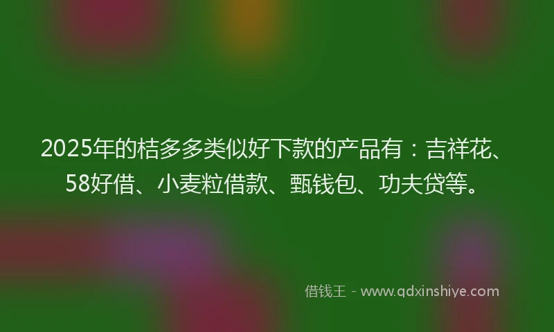2025年的桔多多类似好下款的产品有：吉祥花、58好借、小麦粒借款、甄钱包、功夫贷等。