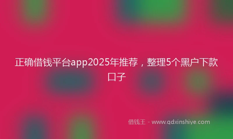 正确借钱平台app2025年推荐，整理5个黑户下款口子