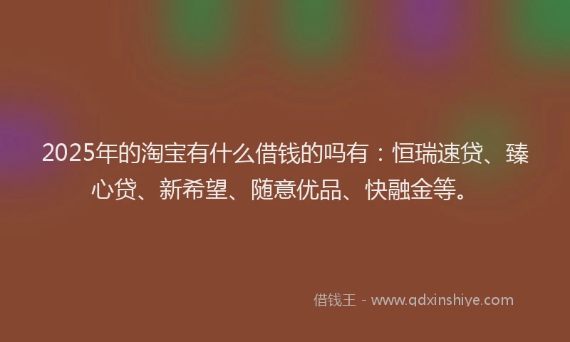 2025年的淘宝有什么借钱的吗有：恒瑞速贷、臻心贷、新希望、随意优品、快融金等。