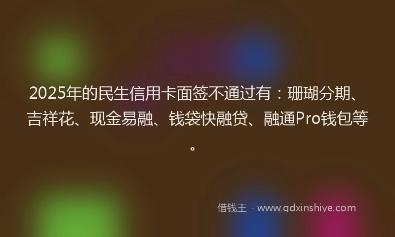 2025年的民生信用卡面签不通过有：珊瑚分期、吉祥花、现金易融、钱袋快融贷、融通Pro钱包等。