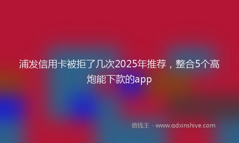 浦发信用卡被拒了几次2025年推荐，整合5个高炮能下款的app
