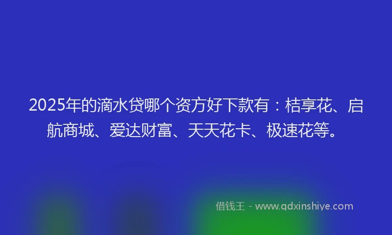 2025年的滴水贷哪个资方好下款有：桔享花、启航商城、爱达财富、天天花卡、极速花等。