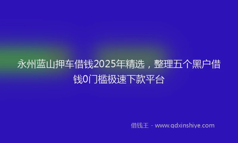 永州蓝山押车借钱2025年精选，整理五个黑户借钱0门槛极速下款平台