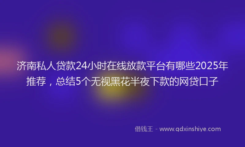 济南私人贷款24小时在线放款平台有哪些2025年推荐，总结5个无视黑花半夜下款的网贷口子
