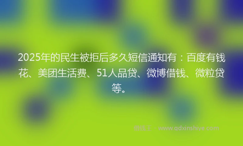 2025年的民生被拒后多久短信通知有：百度有钱花、美团生活费、51人品贷、微博借钱、微粒贷等。