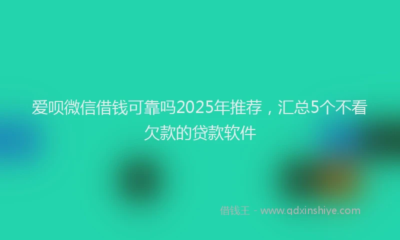 爱呗微信借钱可靠吗2025年推荐，汇总5个不看欠款的贷款软件