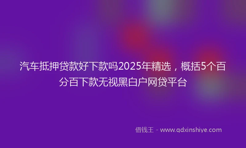 汽车抵押贷款好下款吗2025年精选，概括5个百分百下款无视黑白户网贷平台