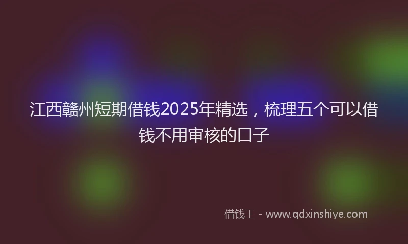 江西赣州短期借钱2025年精选，梳理五个可以借钱不用审核的口子