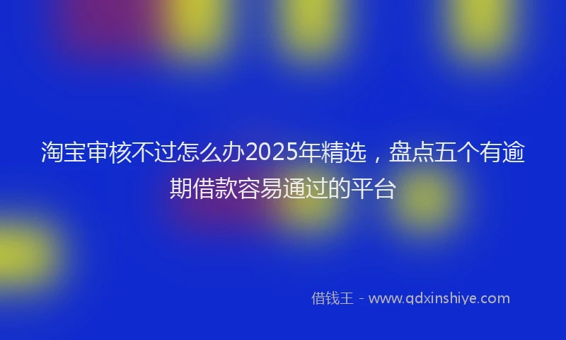 淘宝审核不过怎么办2025年精选，盘点五个有逾期借款容易通过的平台