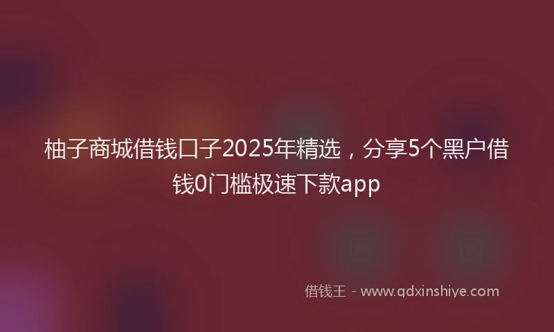 柚子商城借钱口子2025年精选，分享5个黑户借钱0门槛极速下款app