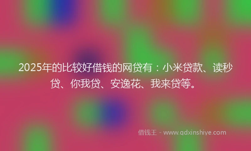 2025年的比较好借钱的网贷有：小米贷款、读秒贷、你我贷、安逸花、我来贷等。