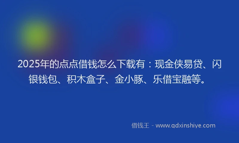 2025年的点点借钱怎么下载有：现金侠易贷、闪银钱包、积木盒子、金小豚、乐借宝融等。